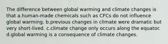 The difference between global warming and climate changes is that a.human-made chemicals such as CFCs do not influence global warming. b.previous changes in climate were dramatic but very short-lived. c.climate change only occurs along the equator. d.global warming is a consequence of climate changes.