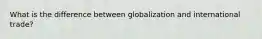 What is the difference between globalization and international trade?