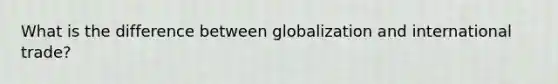 What is the difference between globalization and international trade?