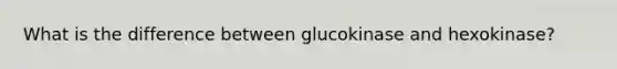 What is the difference between glucokinase and hexokinase?