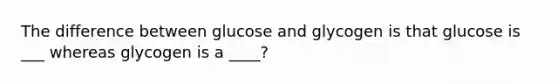 The difference between glucose and glycogen is that glucose is ___ whereas glycogen is a ____?