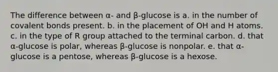 The difference between α- and β-glucose is a. in the number of covalent bonds present. b. in the placement of OH and H atoms. c. in the type of R group attached to the terminal carbon. d. that α-glucose is polar, whereas β-glucose is nonpolar. e. that α-glucose is a pentose, whereas β-glucose is a hexose.