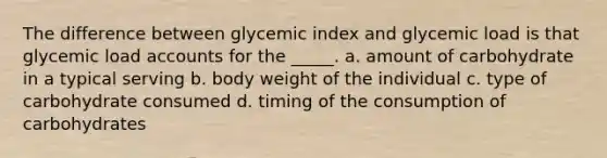 The difference between glycemic index and glycemic load is that glycemic load accounts for the _____. a. amount of carbohydrate in a typical serving b. body weight of the individual c. type of carbohydrate consumed d. timing of the consumption of carbohydrates