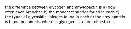 the difference between glycogen and amylopectin is a) how often each branches b) the monosaccharides found in each c) the types of glycosidic linkages found in each d) the amylopectin is found in animals, whereas glycogen is a form of a starch