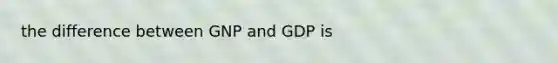 the difference between GNP and GDP is