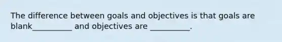 The difference between goals and objectives is that goals are blank__________ and objectives are __________.