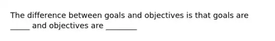 The difference between goals and objectives is that goals are _____ and objectives are ________