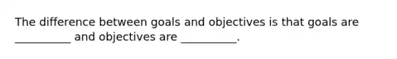 The difference between goals and objectives is that goals are __________ and objectives are __________.