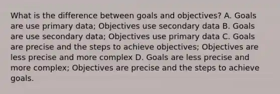 What is the difference between goals and objectives? A. Goals are use primary data; Objectives use secondary data B. Goals are use secondary data; Objectives use primary data C. Goals are precise and the steps to achieve objectives; Objectives are less precise and more complex D. Goals are less precise and more complex; Objectives are precise and the steps to achieve goals.