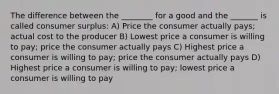 The difference between the ________ for a good and the _______ is called consumer surplus: A) Price the consumer actually pays; actual cost to the producer B) Lowest price a consumer is willing to pay; price the consumer actually pays C) Highest price a consumer is willing to pay; price the consumer actually pays D) Highest price a consumer is willing to pay; lowest price a consumer is willing to pay