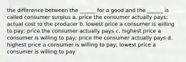 the difference between the ______ for a good and the ______ is called consumer surplus a. price the consumer actually pays; actual cost to the producer b. lowest price a consumer is willing to pay; price the consumer actually pays c. highest price a consumer is willing to pay; price the consumer actually pays d. highest price a consumer is willing to pay; lowest price a consumer is willing to pay