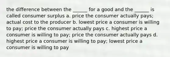 the difference between the ______ for a good and the ______ is called consumer surplus a. price the consumer actually pays; actual cost to the producer b. lowest price a consumer is willing to pay; price the consumer actually pays c. highest price a consumer is willing to pay; price the consumer actually pays d. highest price a consumer is willing to pay; lowest price a consumer is willing to pay