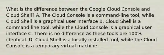 What is the difference between the Google Cloud Console and Cloud Shell? A. The Cloud Console is a command-line tool, while Cloud Shell is a graphical user interface B. Cloud Shell is a command-line tool, while the Cloud Console is a graphical user interface C. There is no difference as these tools are 100% identical. D. Cloud Shell is a locally installed tool, while the Cloud Console is a temporary virtual machine.