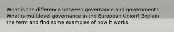 What is the difference between governance and government? What is multilevel governance in the European Union? Explain the term and find some examples of how it works.