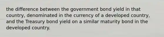 the difference between the government bond yield in that country, denominated in the currency of a developed country, and the Treasury bond yield on a similar maturity bond in the developed country.