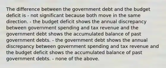 The difference between the government debt and the budget deficit is - not significant because both move in the same direction. - the budget deficit shows the annual discrepancy between government spending and tax revenue and the government debt shows the accumulated balance of past government debts. - the government debt shows the annual discrepancy between government spending and tax revenue and the budget deficit shows the accumulated balance of past government debts. - none of the above.