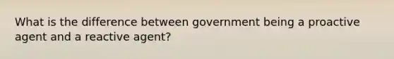 What is the difference between government being a proactive agent and a reactive agent?