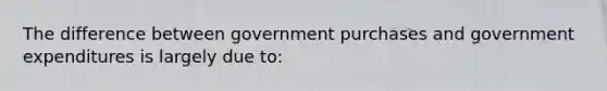 The difference between government purchases and government expenditures is largely due to: