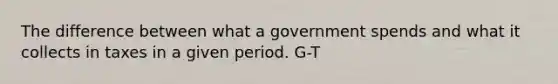 The difference between what a government spends and what it collects in taxes in a given period. G-T