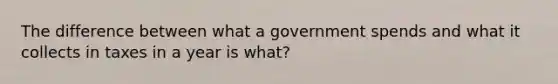 The difference between what a government spends and what it collects in taxes in a year is what?