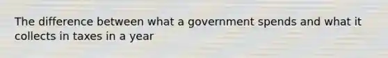The difference between what a government spends and what it collects in taxes in a year