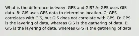 What is the difference between GPS and GIS? A: GPS uses GIS data. B: GIS uses GPS data to determine location. C: GPS correlates with GIS, but GIS does not correlate with GPS. D: GPS is the layering of data, whereas GIS is the gathering of data. E: GIS is the layering of data, whereas GPS is the gathering of data