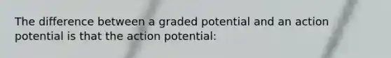 The difference between a graded potential and an action potential is that the action potential: