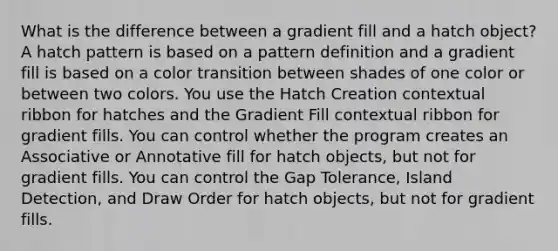 What is the difference between a gradient fill and a hatch object? A hatch pattern is based on a pattern definition and a gradient fill is based on a color transition between shades of one color or between two colors. You use the Hatch Creation contextual ribbon for hatches and the Gradient Fill contextual ribbon for gradient fills. You can control whether the program creates an Associative or Annotative fill for hatch objects, but not for gradient fills. You can control the Gap Tolerance, Island Detection, and Draw Order for hatch objects, but not for gradient fills.