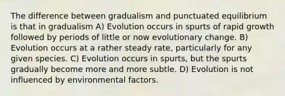 The difference between gradualism and punctuated equilibrium is that in gradualism A) Evolution occurs in spurts of rapid growth followed by periods of little or now evolutionary change. B) Evolution occurs at a rather steady rate, particularly for any given species. C) Evolution occurs in spurts, but the spurts gradually become more and more subtle. D) Evolution is not influenced by environmental factors.