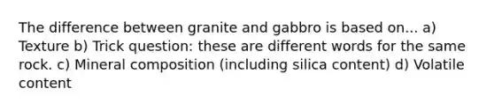 The difference between granite and gabbro is based on... a) Texture b) Trick question: these are different words for the same rock. c) Mineral composition (including silica content) d) Volatile content