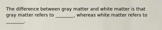 The difference between gray matter and white matter is that gray matter refers to ________, whereas white matter refers to ________.