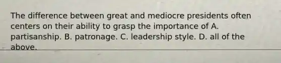 The difference between great and mediocre presidents often centers on their ability to grasp the importance of A. partisanship. B. patronage. C. leadership style. D. all of the above.