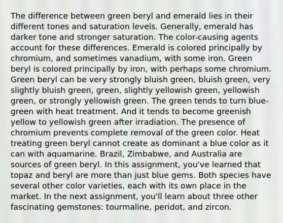 The difference between green beryl and emerald lies in their different tones and saturation levels. Generally, emerald has darker tone and stronger saturation. The color-causing agents account for these differences. Emerald is colored principally by chromium, and sometimes vanadium, with some iron. Green beryl is colored principally by iron, with perhaps some chromium. Green beryl can be very strongly bluish green, bluish green, very slightly bluish green, green, slightly yellowish green, yellowish green, or strongly yellowish green. The green tends to turn blue-green with heat treatment. And it tends to become greenish yellow to yellowish green after irradiation. The presence of chromium prevents complete removal of the green color. Heat treating green beryl cannot create as dominant a blue color as it can with aquamarine. Brazil, Zimbabwe, and Australia are sources of green beryl. In this assignment, you've learned that topaz and beryl are more than just blue gems. Both species have several other color varieties, each with its own place in the market. In the next assignment, you'll learn about three other fascinating gemstones: tourmaline, peridot, and zircon.