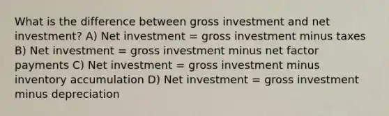 What is the difference between gross investment and net investment? A) Net investment = gross investment minus taxes B) Net investment = gross investment minus net factor payments C) Net investment = gross investment minus inventory accumulation D) Net investment = gross investment minus depreciation