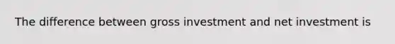 The difference between gross investment and net investment is