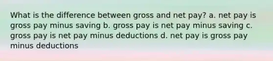 What is the difference between gross and net pay? a. net pay is gross pay minus saving b. gross pay is net pay minus saving c. gross pay is net pay minus deductions d. net pay is gross pay minus deductions