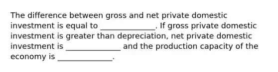 The difference between gross and net private domestic investment is equal to ______________. If gross private domestic investment is greater than depreciation, net private domestic investment is ______________ and the production capacity of the economy is ______________.