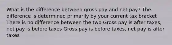 What is the difference between gross pay and net pay? The difference is determined primarily by your current tax bracket There is no difference between the two Gross pay is after taxes, net pay is before taxes Gross pay is before taxes, net pay is after taxes