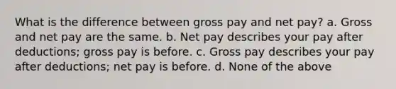 What is the difference between gross pay and net pay? a. Gross and net pay are the same. b. Net pay describes your pay after deductions; gross pay is before. c. Gross pay describes your pay after deductions; net pay is before. d. None of the above