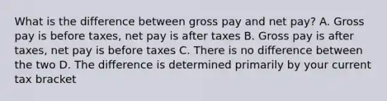 What is the difference between gross pay and net pay? A. Gross pay is before taxes, net pay is after taxes B. Gross pay is after taxes, net pay is before taxes C. There is no difference between the two D. The difference is determined primarily by your current tax bracket