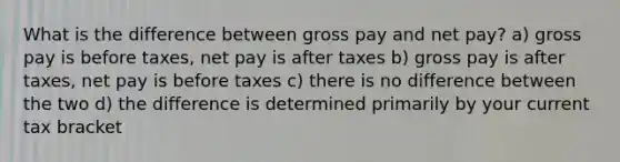 What is the difference between gross pay and net pay? a) gross pay is before taxes, net pay is after taxes b) gross pay is after taxes, net pay is before taxes c) there is no difference between the two d) the difference is determined primarily by your current tax bracket