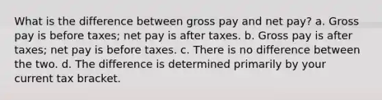 What is the difference between gross pay and net pay? a. Gross pay is before taxes; net pay is after taxes. b. Gross pay is after taxes; net pay is before taxes. c. There is no difference between the two. d. The difference is determined primarily by your current tax bracket.