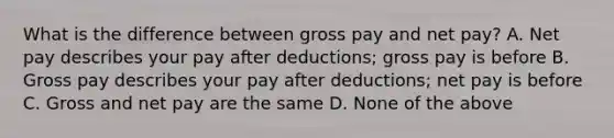 What is the difference between gross pay and net pay? A. Net pay describes your pay after deductions; gross pay is before B. Gross pay describes your pay after deductions; net pay is before C. Gross and net pay are the same D. None of the above