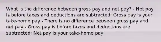 What is the difference between gross pay and net pay? - Net pay is before taxes and deductions are subtracted; Gross pay is your take-home pay - There is no difference between gross pay and net pay - Gross pay is before taxes and deductions are subtracted; Net pay is your take-home pay