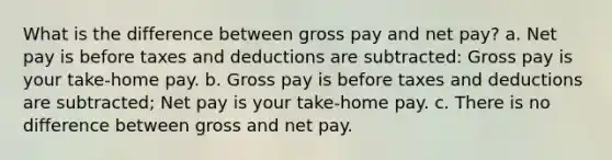 What is the difference between gross pay and net pay? a. Net pay is before taxes and deductions are subtracted: Gross pay is your take-home pay. b. Gross pay is before taxes and deductions are subtracted; Net pay is your take-home pay. c. There is no difference between gross and net pay.