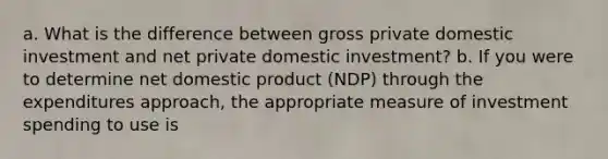 a. What is the difference between gross private domestic investment and net private domestic investment? b. If you were to determine net domestic product (NDP) through the expenditures approach, the appropriate measure of investment spending to use is