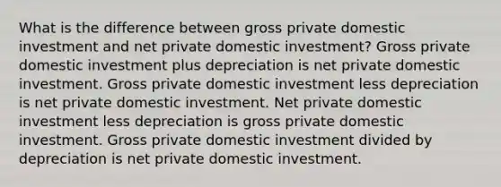 What is the difference between gross private domestic investment and net private domestic investment? Gross private domestic investment plus depreciation is net private domestic investment. Gross private domestic investment less depreciation is net private domestic investment. Net private domestic investment less depreciation is gross private domestic investment. Gross private domestic investment divided by depreciation is net private domestic investment.