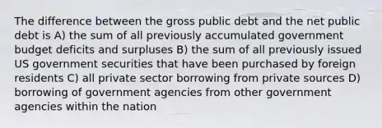 The difference between the gross public debt and the net public debt is A) the sum of all previously accumulated government budget deficits and surpluses B) the sum of all previously issued US government securities that have been purchased by foreign residents C) all private sector borrowing from private sources D) borrowing of government agencies from other government agencies within the nation