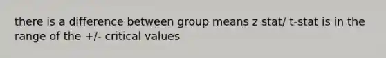 there is a difference between group means z stat/ t-stat is in the range of the +/- critical values