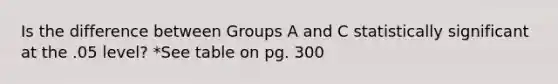 Is the difference between Groups A and C statistically significant at the .05 level? *See table on pg. 300